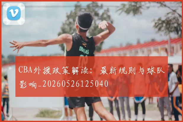 CBA外援政策解读：最新规则与球队影响_20260526125040