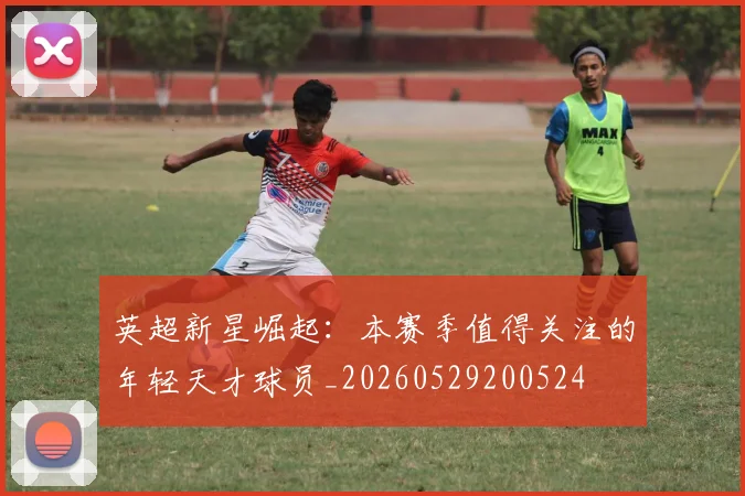 英超新星崛起：本赛季值得关注的年轻天才球员_20260529200524